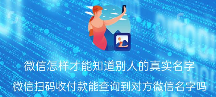 微信怎样才能知道别人的真实名字 微信扫码收付款能查询到对方微信名字吗？